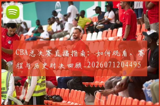 CBA总决赛直播指南：如何观看、赛程与历史对决回顾_20260712044956