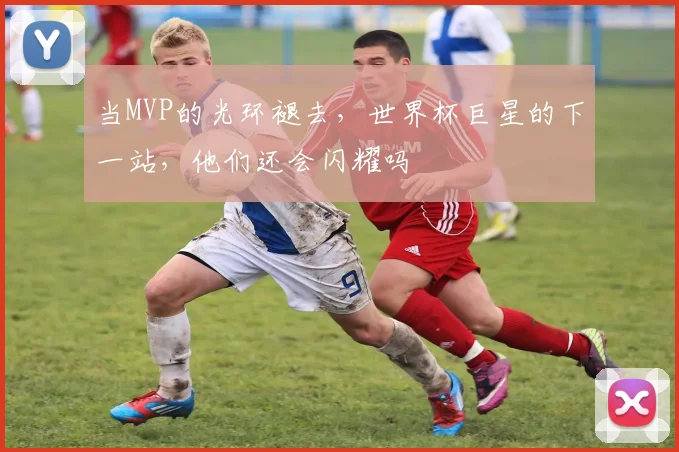 当MVP的光环褪去，世界杯巨星的下一站，他们还会闪耀吗