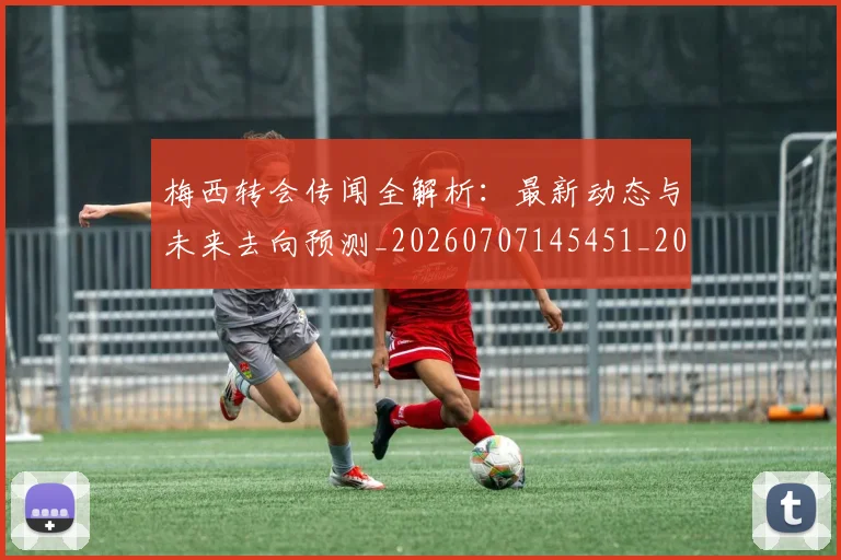 梅西转会传闻全解析：最新动态与未来去向预测_20260707145451_20260731182655