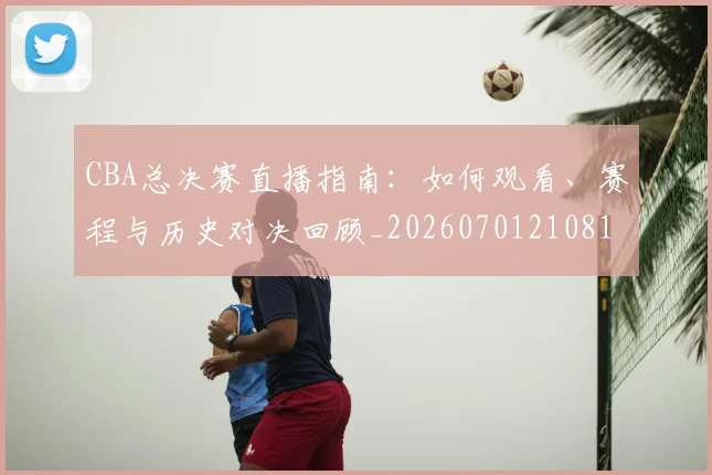 CBA总决赛直播指南：如何观看、赛程与历史对决回顾_20260701210817