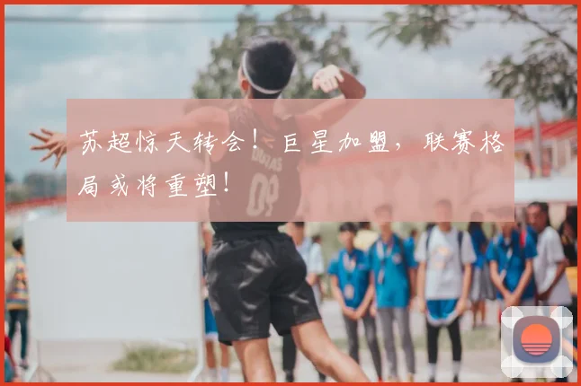 苏超惊天转会！巨星加盟，联赛格局或将重塑！