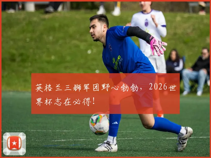 英格兰三狮军团野心勃勃，2026世界杯志在必得！