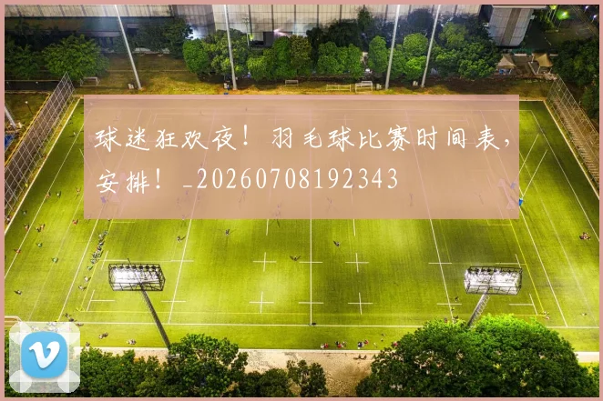 球迷狂欢夜！羽毛球比赛时间表，安排！_20260708192343