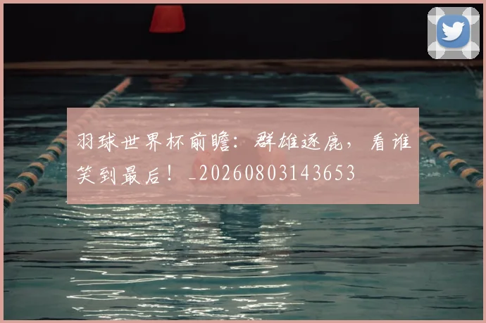羽球世界杯前瞻：群雄逐鹿，看谁笑到最后！_20260803143653
