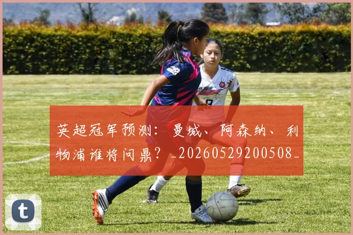 英超冠军预测:曼城、阿森纳、利物浦谁将问鼎?_20260529200508_20260710004827