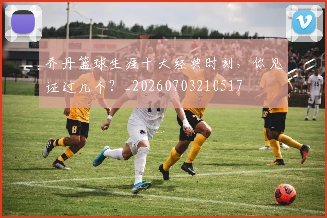 乔丹篮球生涯十大经典时刻，你见证过几个？_20260703210517
