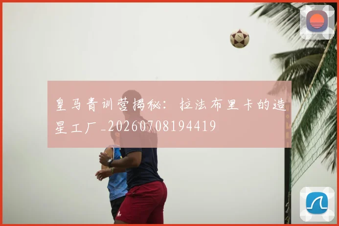 皇马青训营揭秘:拉法布里卡的造星工厂_20260708194419