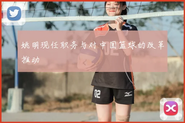 姚明现任职务与对中国篮球的改革推动