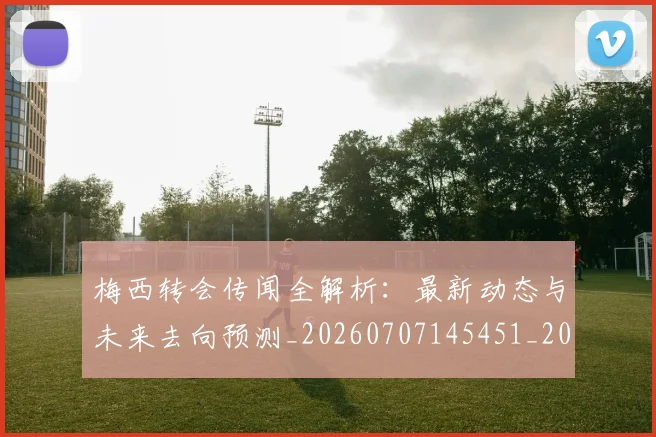 梅西转会传闻全解析：最新动态与未来去向预测_20260707145451_20260731182655