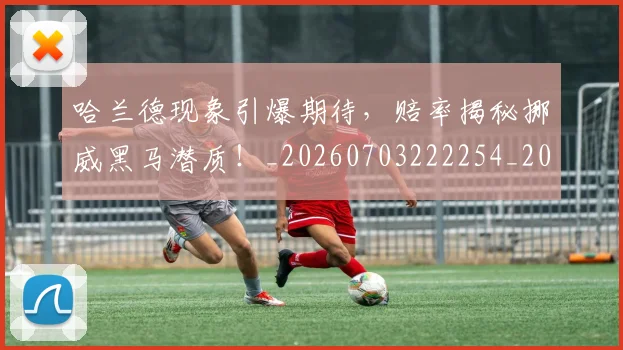 哈兰德现象引爆期待，赔率揭秘挪威黑马潜质！_20260703222254_20260719160106