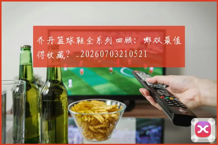 乔丹篮球鞋全系列回顾：哪双最值得收藏？_20260703210521