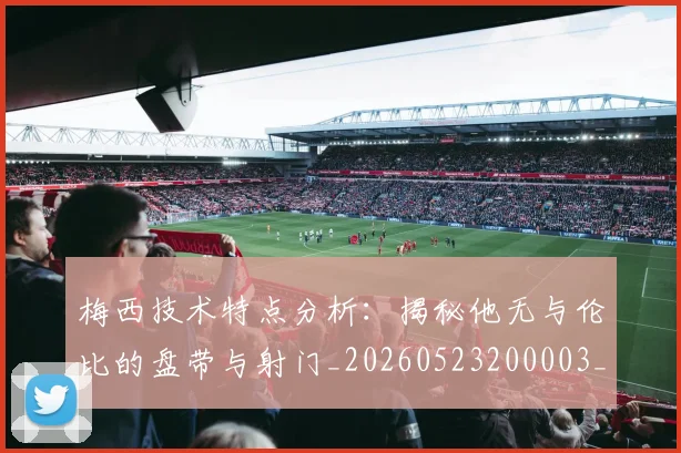 梅西技术特点分析：揭秘他无与伦比的盘带与射门_20260523200003_20260707144501