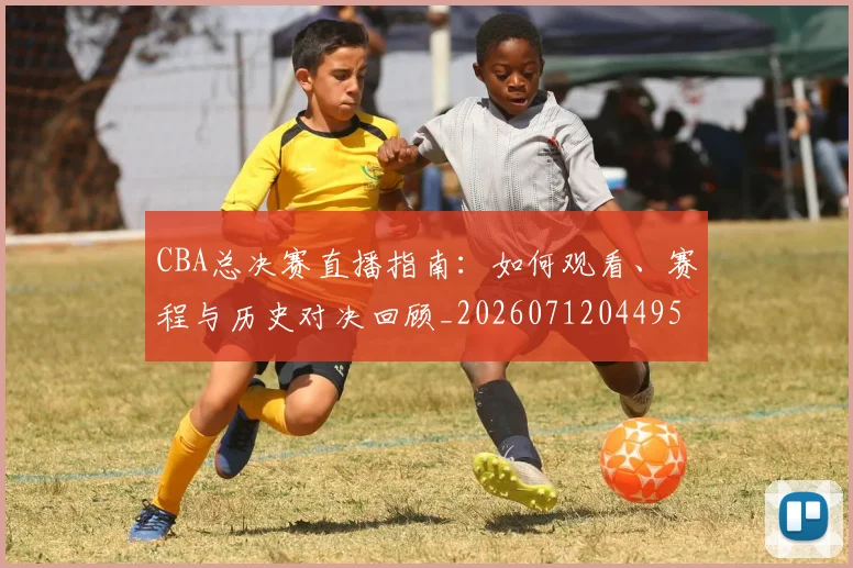 CBA总决赛直播指南：如何观看、赛程与历史对决回顾_20260712044956