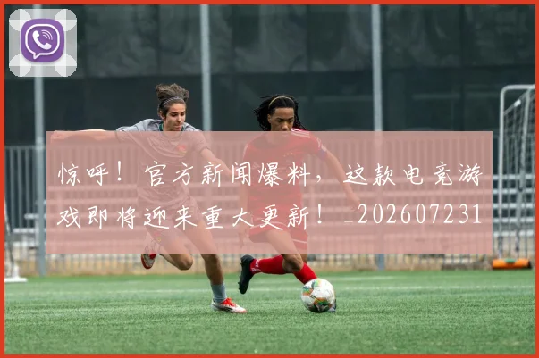 惊呼！官方新闻爆料，这款电竞游戏即将迎来重大更新！_20260723172624