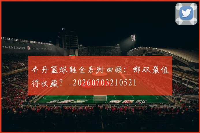 乔丹篮球鞋全系列回顾：哪双最值得收藏？_20260703210521