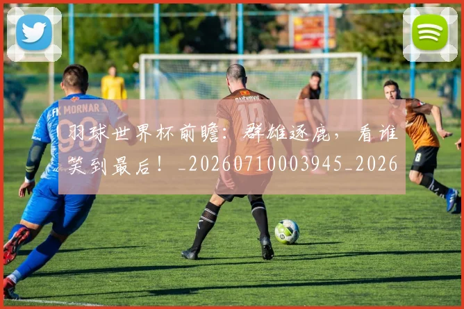 羽球世界杯前瞻：群雄逐鹿，看谁笑到最后！_20260710003945_20260803143655