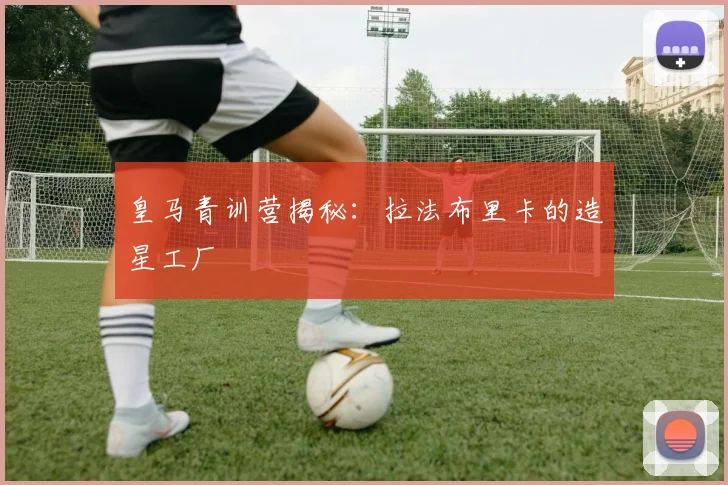 皇马青训营揭秘：拉法布里卡的造星工厂